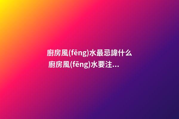 廚房風(fēng)水最忌諱什么 廚房風(fēng)水要注意什么問(wèn)題